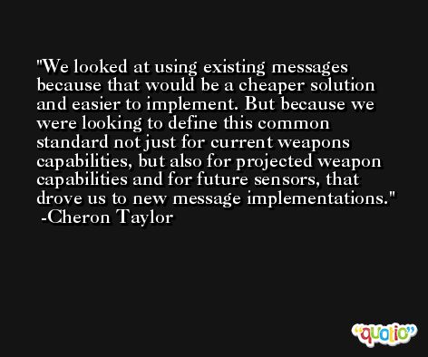 We looked at using existing messages because that would be a cheaper solution and easier to implement. But because we were looking to define this common standard not just for current weapons capabilities, but also for projected weapon capabilities and for future sensors, that drove us to new message implementations. -Cheron Taylor