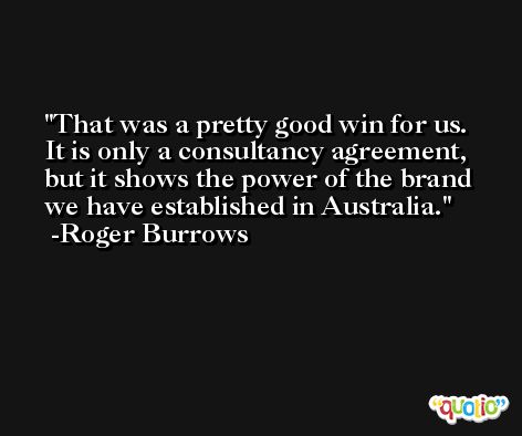 That was a pretty good win for us. It is only a consultancy agreement, but it shows the power of the brand we have established in Australia. -Roger Burrows