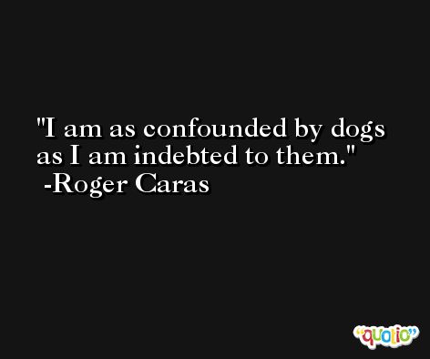 I am as confounded by dogs as I am indebted to them. -Roger Caras