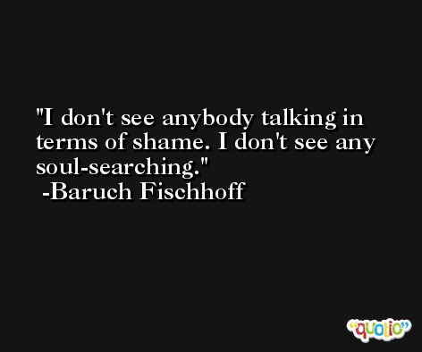 I don't see anybody talking in terms of shame. I don't see any soul-searching. -Baruch Fischhoff