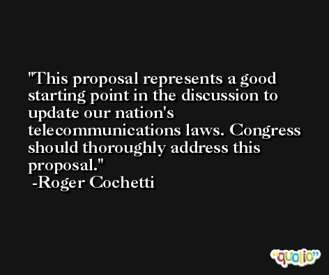 This proposal represents a good starting point in the discussion to update our nation's telecommunications laws. Congress should thoroughly address this proposal. -Roger Cochetti