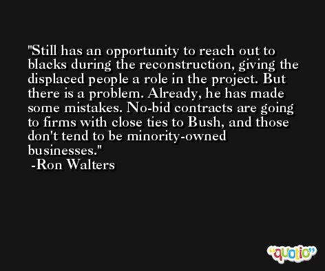 Still has an opportunity to reach out to blacks during the reconstruction, giving the displaced people a role in the project. But there is a problem. Already, he has made some mistakes. No-bid contracts are going to firms with close ties to Bush, and those don't tend to be minority-owned businesses. -Ron Walters