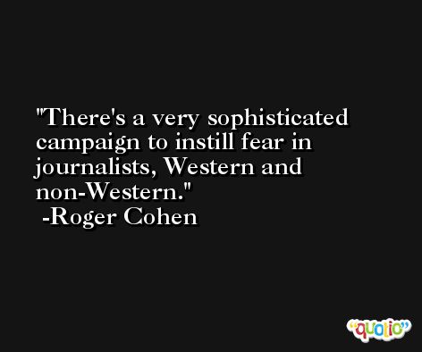 There's a very sophisticated campaign to instill fear in journalists, Western and non-Western. -Roger Cohen