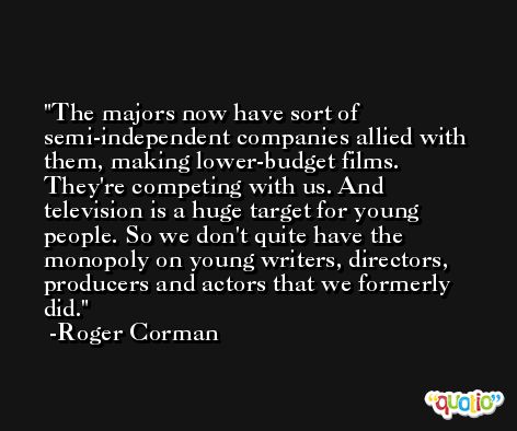 The majors now have sort of semi-independent companies allied with them, making lower-budget films. They're competing with us. And television is a huge target for young people. So we don't quite have the monopoly on young writers, directors, producers and actors that we formerly did. -Roger Corman
