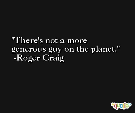 There's not a more generous guy on the planet. -Roger Craig