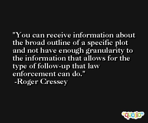 You can receive information about the broad outline of a specific plot and not have enough granularity to the information that allows for the type of follow-up that law enforcement can do. -Roger Cressey