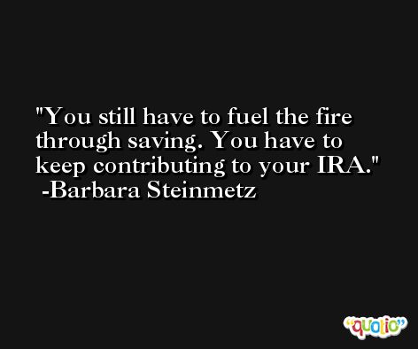 You still have to fuel the fire through saving. You have to keep contributing to your IRA. -Barbara Steinmetz