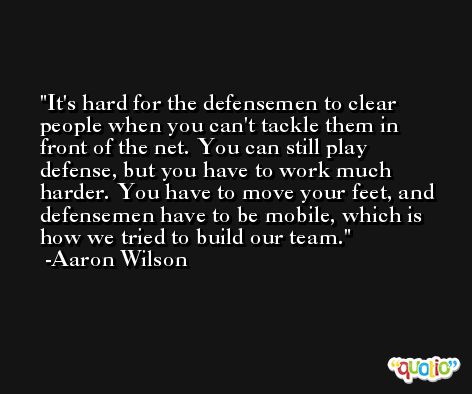 It's hard for the defensemen to clear people when you can't tackle them in front of the net. You can still play defense, but you have to work much harder. You have to move your feet, and defensemen have to be mobile, which is how we tried to build our team. -Aaron Wilson