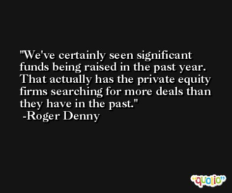 We've certainly seen significant funds being raised in the past year. That actually has the private equity firms searching for more deals than they have in the past. -Roger Denny