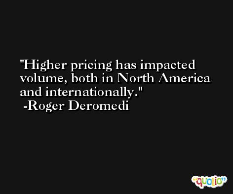 Higher pricing has impacted volume, both in North America and internationally. -Roger Deromedi