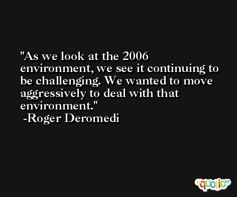 As we look at the 2006 environment, we see it continuing to be challenging. We wanted to move aggressively to deal with that environment. -Roger Deromedi