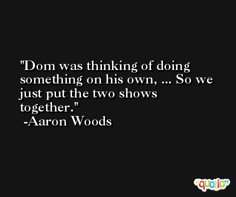 Dom was thinking of doing something on his own, ... So we just put the two shows together. -Aaron Woods