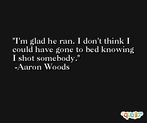 I'm glad he ran. I don't think I could have gone to bed knowing I shot somebody. -Aaron Woods