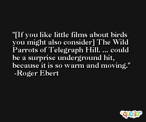 [If you like little films about birds you might also consider] The Wild Parrots of Telegraph Hill. ... could be a surprise underground hit, because it is so warm and moving. -Roger Ebert