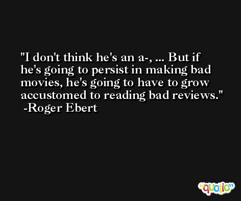 I don't think he's an a-, ... But if he's going to persist in making bad movies, he's going to have to grow accustomed to reading bad reviews. -Roger Ebert