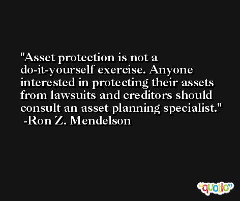 Asset protection is not a do-it-yourself exercise. Anyone interested in protecting their assets from lawsuits and creditors should consult an asset planning specialist. -Ron Z. Mendelson