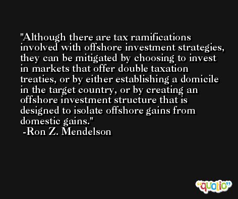 Although there are tax ramifications involved with offshore investment strategies, they can be mitigated by choosing to invest in markets that offer double taxation treaties, or by either establishing a domicile in the target country, or by creating an offshore investment structure that is designed to isolate offshore gains from domestic gains. -Ron Z. Mendelson