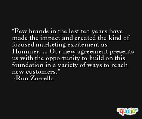 Few brands in the last ten years have made the impact and created the kind of focused marketing excitement as Hummer, ... Our new agreement presents us with the opportunity to build on this foundation in a variety of ways to reach new customers. -Ron Zarrella