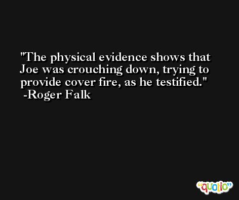The physical evidence shows that Joe was crouching down, trying to provide cover fire, as he testified. -Roger Falk