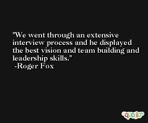 We went through an extensive interview process and he displayed the best vision and team building and leadership skills. -Roger Fox