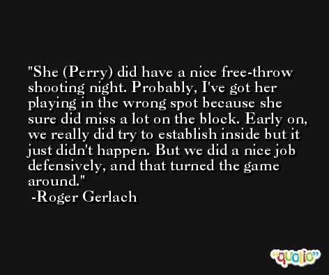 She (Perry) did have a nice free-throw shooting night. Probably, I've got her playing in the wrong spot because she sure did miss a lot on the block. Early on, we really did try to establish inside but it just didn't happen. But we did a nice job defensively, and that turned the game around. -Roger Gerlach