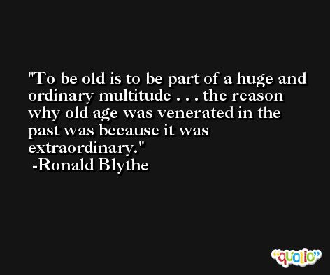 To be old is to be part of a huge and ordinary multitude . . . the reason why old age was venerated in the past was because it was extraordinary. -Ronald Blythe
