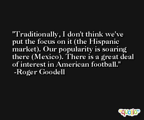Traditionally, I don't think we've put the focus on it (the Hispanic market). Our popularity is soaring there (Mexico). There is a great deal of interest in American football. -Roger Goodell
