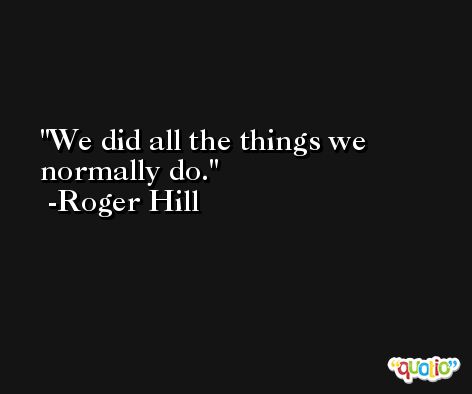 We did all the things we normally do. -Roger Hill