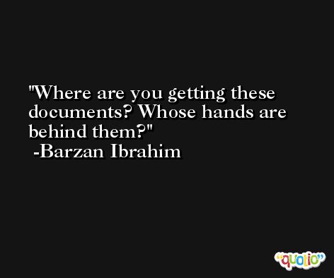 Where are you getting these documents? Whose hands are behind them? -Barzan Ibrahim