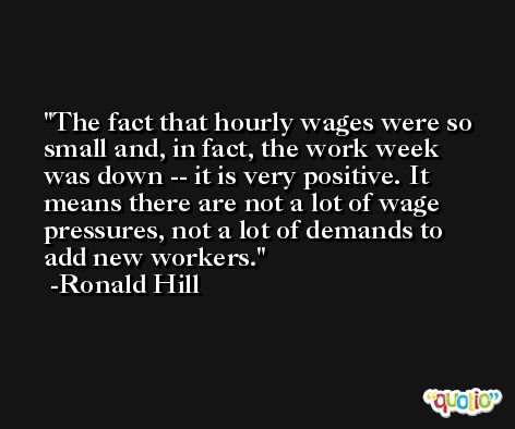 The fact that hourly wages were so small and, in fact, the work week was down -- it is very positive. It means there are not a lot of wage pressures, not a lot of demands to add new workers. -Ronald Hill