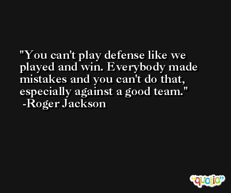 You can't play defense like we played and win. Everybody made mistakes and you can't do that, especially against a good team. -Roger Jackson