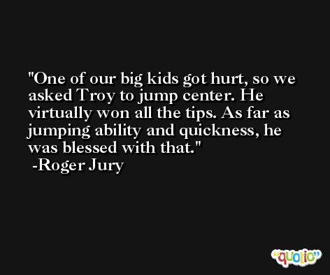 One of our big kids got hurt, so we asked Troy to jump center. He virtually won all the tips. As far as jumping ability and quickness, he was blessed with that. -Roger Jury