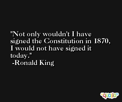 Not only wouldn't I have signed the Constitution in 1870, I would not have signed it today. -Ronald King