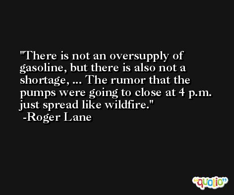 There is not an oversupply of gasoline, but there is also not a shortage, ... The rumor that the pumps were going to close at 4 p.m. just spread like wildfire. -Roger Lane