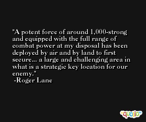 A potent force of around 1,000-strong and equipped with the full range of combat power at my disposal has been deployed by air and by land to first secure... a large and challenging area in what is a strategic key location for our enemy. -Roger Lane