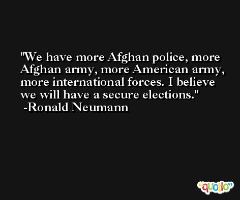 We have more Afghan police, more Afghan army, more American army, more international forces. I believe we will have a secure elections. -Ronald Neumann