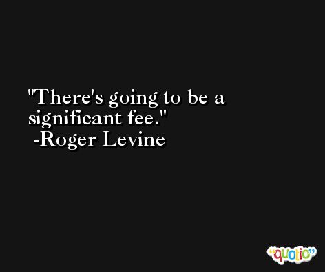 There's going to be a significant fee. -Roger Levine