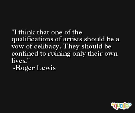 I think that one of the qualifications of artists should be a vow of celibacy. They should be confined to ruining only their own lives. -Roger Lewis