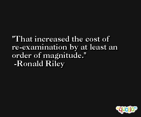 That increased the cost of re-examination by at least an order of magnitude. -Ronald Riley