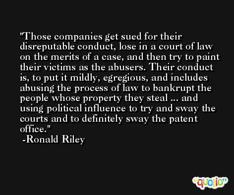 Those companies get sued for their disreputable conduct, lose in a court of law on the merits of a case, and then try to paint their victims as the abusers. Their conduct is, to put it mildly, egregious, and includes abusing the process of law to bankrupt the people whose property they steal ... and using political influence to try and sway the courts and to definitely sway the patent office. -Ronald Riley