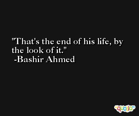 That's the end of his life, by the look of it. -Bashir Ahmed