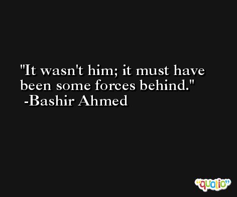 It wasn't him; it must have been some forces behind. -Bashir Ahmed