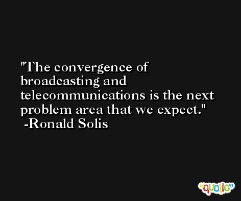 The convergence of broadcasting and telecommunications is the next problem area that we expect. -Ronald Solis