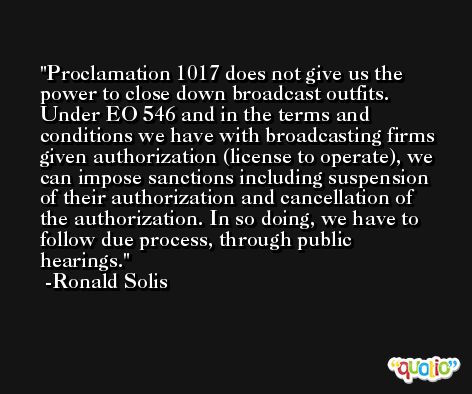 Proclamation 1017 does not give us the power to close down broadcast outfits. Under EO 546 and in the terms and conditions we have with broadcasting firms given authorization (license to operate), we can impose sanctions including suspension of their authorization and cancellation of the authorization. In so doing, we have to follow due process, through public hearings. -Ronald Solis