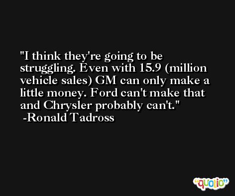 I think they're going to be struggling. Even with 15.9 (million vehicle sales) GM can only make a little money. Ford can't make that and Chrysler probably can't. -Ronald Tadross