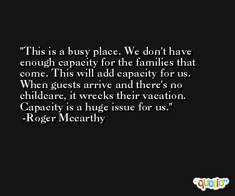This is a busy place. We don't have enough capacity for the families that come. This will add capacity for us. When guests arrive and there's no childcare, it wrecks their vacation. Capacity is a huge issue for us. -Roger Mccarthy