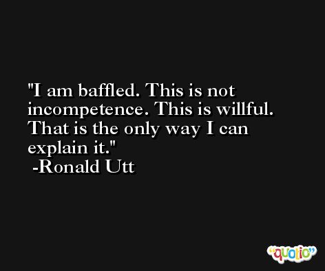 I am baffled. This is not incompetence. This is willful. That is the only way I can explain it. -Ronald Utt