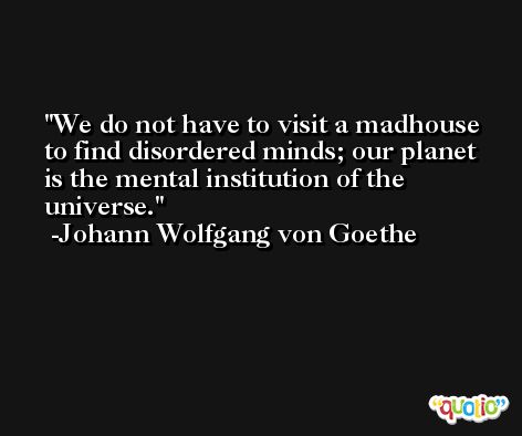 We do not have to visit a madhouse to find disordered minds; our planet is the mental institution of the universe. -Johann Wolfgang von Goethe