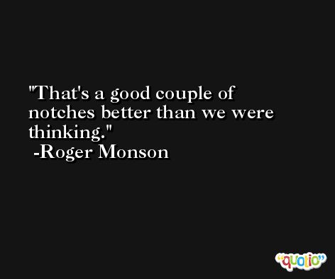 That's a good couple of notches better than we were thinking. -Roger Monson