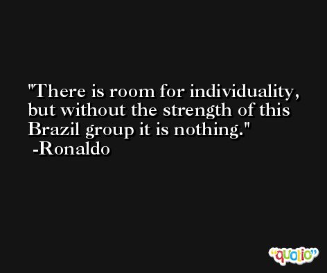 There is room for individuality, but without the strength of this Brazil group it is nothing. -Ronaldo